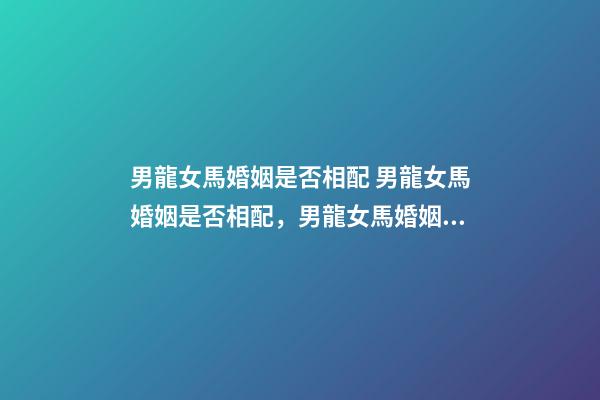 男龍女馬婚姻是否相配 男龍女馬婚姻是否相配，男龍女馬婚姻相配好嗎？-第1張-觀點(diǎn)-玄機(jī)派